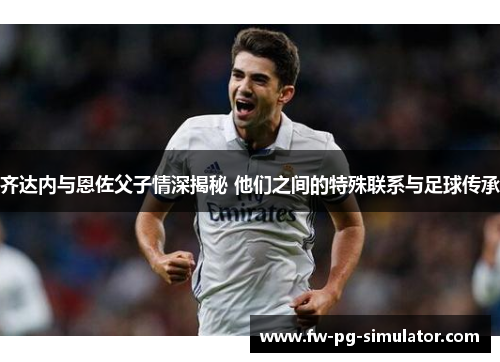 齐达内与恩佐父子情深揭秘 他们之间的特殊联系与足球传承 齐达内与恩佐父子情深揭秘 他们之间的特殊联系与足球传承