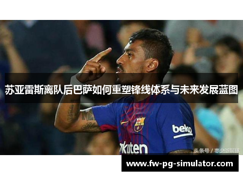 苏亚雷斯离队后巴萨如何重塑锋线体系与未来发展蓝图 苏亚雷斯离队后巴萨如何重塑锋线体系与未来发展蓝图