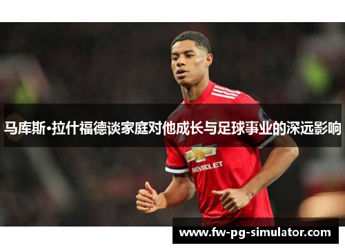 马库斯·拉什福德谈家庭对他成长与足球事业的深远影响 马库斯·拉什福德谈家庭对他成长与足球事业的深远影响